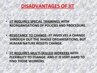 DISADVANTAGES OF JIT JIT REQUIRES SPECIAL TRAININGS  WITH REORGANISATIONS OF POLICIES AND PROCEDURE. RESISTANCE TO CHANGE : JIT INVOLVES A CHANGE THROUGH OUT THE WHOLE ORGANISATIONS, BUT HUMAN NATURE RESISTS CHANGE. JIT REQUIRES MULTI-SKILLED WORKERS  WITH FLEXIBILITY TO CHANGE. AND IT IS VERY HARD TO FIND THOSE WORKERS. 