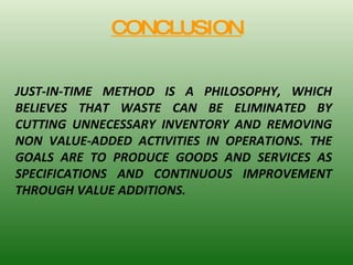 CONCLUSION JUST-IN-TIME METHOD IS A PHILOSOPHY, WHICH BELIEVES THAT WASTE CAN BE ELIMINATED BY CUTTING UNNECESSARY INVENTORY AND REMOVING NON VALUE-ADDED ACTIVITIES IN OPERATIONS. THE GOALS ARE TO PRODUCE GOODS AND SERVICES AS SPECIFICATIONS AND CONTINUOUS IMPROVEMENT THROUGH VALUE ADDITIONS. 
