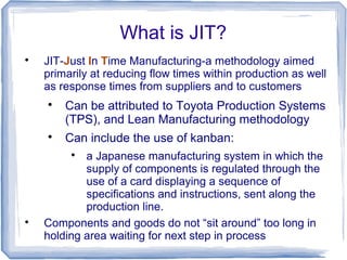 What is JIT?

JIT-Just In Time Manufacturing-a methodology aimed
primarily at reducing flow times within production as well
as response times from suppliers and to customers

Can be attributed to Toyota Production Systems
(TPS), and Lean Manufacturing methodology

Can include the use of kanban:

a Japanese manufacturing system in which the
supply of components is regulated through the
use of a card displaying a sequence of
specifications and instructions, sent along the
production line.

Components and goods do not “sit around” too long in
holding area waiting for next step in process
 