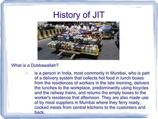History of JIT
What is a Dubbawallah?
– is a person in India, most commonly in Mumbai, who is part
of a delivery system that collects hot food in lunch boxes
from the residences of workers in the late morning, delivers
the lunches to the workplace, predominantly using bicycles
and the railway trains, and returns the empty boxes to the
worker's residence that afternoon. They are also made use
of by meal suppliers in Mumbai where they ferry ready,
cooked meals from central kitchens to the customers and
back.
 