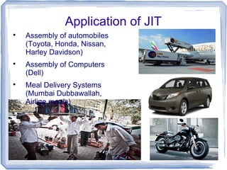 Application of JIT

Assembly of automobiles
(Toyota, Honda, Nissan,
Harley Davidson)

Assembly of Computers
(Dell)

Meal Delivery Systems
(Mumbai Dubbawallah,
Airline meals)
 