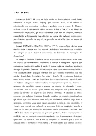 2 JUST IN TIME
Em meados de 1970, iniciou-se no Japão, sendo seu desenvolvimento e ideia básica
referendada à Toyota Motor Company, pela constante busca de um sistema de
administração que conseguisse coordenar a produção com a procura de diferentes
modelos e cores de carros com o mínimo de atraso. O Just In Time JIT é um Sistema de
administração da produção, que ajuda a determinar o que deve ser comprado, deslocado
ou produzido na hora correta. Seus objetivos do sistema são; melhorar os processos e
procedimentos reduzindo os desperdícios, podendo ser entendido como um sistema de
manufatura.
Segundo PEINADO e GRAEMEL (2007, p. 477) “... o Just-In-Time não tem como
objetivo atingir o estoque zero. Seu objetivo é a eliminação dos desperdícios. A redução
dos estoques ao nível “zero” é consequência do tratamento da eliminação dos
desperdícios”.
As principais vantagens do sistema JIT são percebidas através da análise de sua ajuda
aos critérios de competitividade e qualidade; é fato que a consequência negativa pela
produção de produtos com defeito é grande. O sistema evita que os defeitos continuem
ao longo da produção. O sistema JIT busca que os custos de cada fator sejam reduzidos e
com a sua flexibilidade consegue contribuir com que o sistema de produção seja mais
maleável às variedades de produtos. Para aplicar a filosofia JIT em ambientes dinâmicos,
com a procura incerta e condições de produção de pouca previsibilidade, ouso da filosofia
Just In Time acaba gerando muitos benefícios nas operações da organização. Os melhores
resultados são percebidos quando a empresa usa sistemas de informação e outros
instrumentos para um melhor gerenciamento que assegurem aos gestores melhores
formas de enfrentar as exigências dos diversos ambientes, A dinâmica de muitas
empresas com mudanças bruscas de demanda, restrições em operações e em tecnologia
que afetam o processo produtivo e nos modos de atendimento, tudo isso exige o uso as
ferramentas especificas , que sejam capazes de analisar as variáveis mais importantes. A
vivência tem mostrado que os benefícios aumentam de forma considerável quando as
ideias JIT são feitas por informações de confiança através dos sistemas ERP/MRP, APS
e MÊS. Em relação aos problemas em gerir uma produção, destaca-se em encontrar o
equilíbrio entre os custos de preparo do maquinário e os de deslocamento de grandes
quantidades de materiais. Este Custo de transporte, é composto por o custo de
armazenamento e manutenção desses materiais. O setor contábil quer diminuir os custos
 