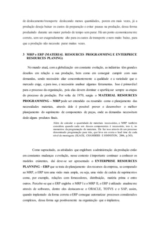 de deslocamento/transporte deslocando menos quantidades, porem em mais vezes, já a
produção deseja baixar os custos de preparação e evitar pausas na produção, dessa forma
produzindo durante um maior período de tempo sem parar. Há um ponto economicamente
correto, sem ser exageradamente alto para os custos de transporte e nem muito baixo, para
que a produção não necessite parar muitas vezes.
3 MRP e ERP (MATERIAL RESOURCES PROGRAMMING E ENTERPRICE
RESOURCES PLANING)
No mundo atual, com a globalização em constante evolução, as indústrias têm grandes
desafios em relação a sua produção, bem como em conseguir cumprir com suas
demandas, sendo necessário aliar concomitantemente a qualidade e a variedade que o
mercado exige, e para isso, e necessário analisar algumas ferramentas. Isso é primordial
para o processo da organização, pois elas devem dominar e aperfeiçoar sempre as etapas
do processo de produção. Por volta de 1970, surgiu o MATERIAL RESOURCES
PROGRAMMING – MRP pode ser entendido ou resumido como o planejamento das
necessidades materiais, através dele é possível prever e desenvolver o melhor
planejamento do suprimento de componentes de peças, onde as demandas necessitam
dede alguns produtos finais.
Além de calcular a quantidade de materiais necessários, o MRP também
considera quando cada um desses componentes é necessário, isto é, os
momentos da programação de materiais. Ele faz isso através de um processo
denominado programação para trás, que leva em conta o lead time de cada
nível de montagem. (SLACK; CHAMBERS E JOHNSTON, 2006, p.343).
Como supracitado, as atividades que englobam a administração da produção estão
em constantes mudanças e evolução, nesse contexto é importante continuar a conhecer os
modelos existentes, daí deve-se ser apresentado o ENTERPRISE RESOURCES
PLANNING – ERP que se trata do planejamento dos recursos da empresa, se comparado
ao MRP, o ERP tem uma visão mais ampla, ou seja, uma visão de cadeia de suprimentos
como, por exemplo, relações com fornecedores, distribuição, matéria prima e entre
outros. Percebe-se que o ERP engloba o MRP I e o MRP II, o ERP é utilizado atualmente
através de softwares, dentre eles destacam-se o ORACLE, TOTVS e o SAP, assim,
quando implantado da forma correta o ERP consegue automatizar processos considerados
complexos, dessa forma age positivamente na organização que o implantou.
 