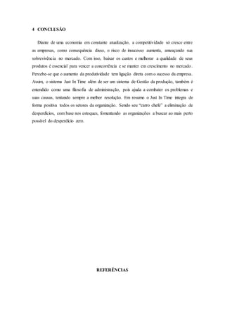 4 CONCLUSÃO
Diante de uma economia em constante atualização, a competitividade só cresce entre
as empresas, como consequência disso, o risco de insucesso aumenta, ameaçando sua
sobrevivência no mercado. Com isso, baixar os custos e melhorar a qualidade de seus
produtos é essencial para vencer a concorrência e se manter em crescimento no mercado.
Percebe-se que o aumento da produtividade tem ligação direta com o sucesso da empresa.
Assim, o sistema Just In Time além de ser um sistema de Gestão da produção, também é
entendido como uma filosofia de administração, pois ajuda a combater os problemas e
suas causas, tentando sempre a melhor resolução. Em resumo o Just In Time integra de
forma positiva todos os setores da organização. Sendo seu “carro chefe” a eliminação de
desperdícios, com base nos estoques, fomentando as organizações a buscar ao mais perto
possível do desperdício zero.
REFERÊNCIAS
 