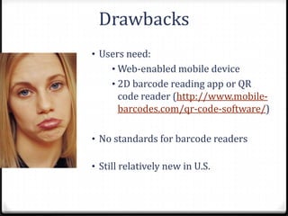 Drawbacks
• Users need:
     • Web-enabled mobile device
     • 2D barcode reading app or QR
      code reader (http://www.mobile-
      barcodes.com/qr-code-software/)

• No standards for barcode readers

• Still relatively new in U.S.
 