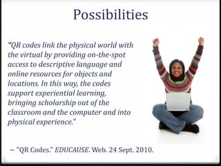 Possibilities
“QR codes link the physical world with
the virtual by providing on-the-spot
access to descriptive language and
online resources for objects and
locations. In this way, the codes
support experiential learning,
bringing scholarship out of the
classroom and the computer and into
physical experience.”


~ "QR Codes." EDUCAUSE. Web. 24 Sept. 2010.
 