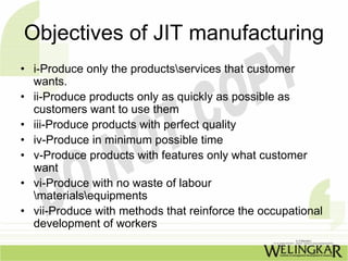 Objectives of JIT manufacturing
• i-Produce only the productsservices that customer
  wants.
• ii-Produce products only as quickly as possible as
  customers want to use them
• iii-Produce products with perfect quality
• iv-Produce in minimum possible time
• v-Produce products with features only what customer
  want
• vi-Produce with no waste of labour
  materialsequipments
• vii-Produce with methods that reinforce the occupational
  development of workers
 