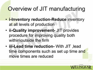 Overview of JIT manufacturing
• i-Inventory reduction-Reduce inventory
  at all levels of production
• ii-Quality improvement- JIT provides
  procedure for improving quality both
  withinoutside the firm
• iii-Lead time reduction- With JIT ,lead
  time components such as set up time and
  move times are reduced
 