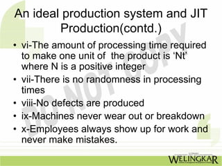 An ideal production system and JIT
        Production(contd.)
• vi-The amount of processing time required
  to make one unit of the product is ‘Nt’
  where N is a positive integer
• vii-There is no randomness in processing
  times
• viii-No defects are produced
• ix-Machines never wear out or breakdown
• x-Employees always show up for work and
  never make mistakes.
 