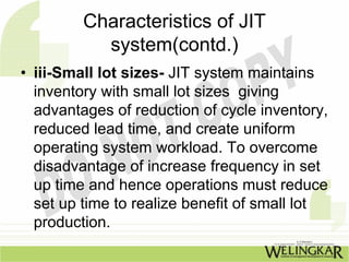 Characteristics of JIT
           system(contd.)
• iii-Small lot sizes- JIT system maintains
  inventory with small lot sizes giving
  advantages of reduction of cycle inventory,
  reduced lead time, and create uniform
  operating system workload. To overcome
  disadvantage of increase frequency in set
  up time and hence operations must reduce
  set up time to realize benefit of small lot
  production.
 