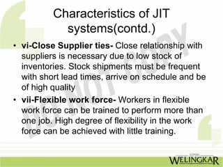 Characteristics of JIT
            systems(contd.)
• vi-Close Supplier ties- Close relationship with
  suppliers is necessary due to low stock of
  inventories. Stock shipments must be frequent
  with short lead times, arrive on schedule and be
  of high quality
• vii-Flexible work force- Workers in flexible
  work force can be trained to perform more than
  one job. High degree of flexibility in the work
  force can be achieved with little training.
 