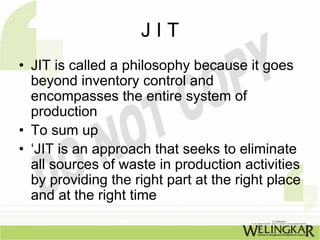 JIT
• JIT is called a philosophy because it goes
  beyond inventory control and
  encompasses the entire system of
  production
• To sum up
• ‘JIT is an approach that seeks to eliminate
  all sources of waste in production activities
  by providing the right part at the right place
  and at the right time
 