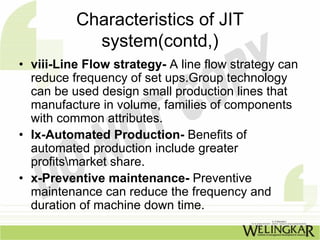 Characteristics of JIT
            system(contd,)
• viii-Line Flow strategy- A line flow strategy can
  reduce frequency of set ups.Group technology
  can be used design small production lines that
  manufacture in volume, families of components
  with common attributes.
• Ix-Automated Production- Benefits of
  automated production include greater
  profitsmarket share.
• x-Preventive maintenance- Preventive
  maintenance can reduce the frequency and
  duration of machine down time.
 