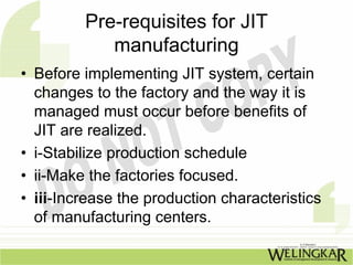 Pre-requisites for JIT
            manufacturing
• Before implementing JIT system, certain
  changes to the factory and the way it is
  managed must occur before benefits of
  JIT are realized.
• i-Stabilize production schedule
• ii-Make the factories focused.
• iii-Increase the production characteristics
  of manufacturing centers.
 
