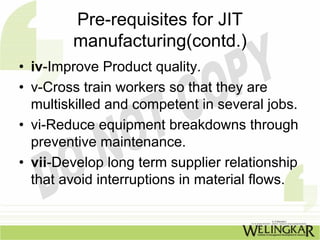 Pre-requisites for JIT
        manufacturing(contd.)
• iv-Improve Product quality.
• v-Cross train workers so that they are
  multiskilled and competent in several jobs.
• vi-Reduce equipment breakdowns through
  preventive maintenance.
• vii-Develop long term supplier relationship
  that avoid interruptions in material flows.
 