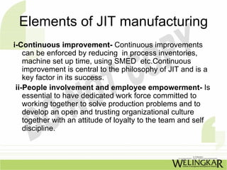 Elements of JIT manufacturing
i-Continuous improvement- Continuous improvements
    can be enforced by reducing in process inventories,
    machine set up time, using SMED etc.Continuous
    improvement is central to the philosophy of JIT and is a
    key factor in its success.
 ii-People involvement and employee empowerment- Is
    essential to have dedicated work force committed to
    working together to solve production problems and to
    develop an open and trusting organizational culture
    together with an attitude of loyalty to the team and self
    discipline.
 