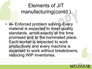 Elements of JIT
        manufacturing(contd.)

• iii- Enforced problem solving-Every
  material is expected to meet quality
  standards, arrive exactly at the time
  promised and at the nominated place.
  Each worker is expected to work
  productively and every machine is
  expected to work without breakdowns,
  reducing WIP inventories.
 