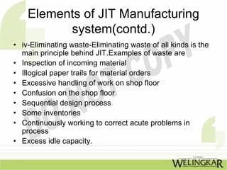 Elements of JIT Manufacturing
          system(contd.)
• iv-Eliminating waste-Eliminating waste of all kinds is the
  main principle behind JIT.Examples of waste are
• Inspection of incoming material
• Illogical paper trails for material orders
• Excessive handling of work on shop floor
• Confusion on the shop floor
• Sequential design process
• Some inventories
• Continuously working to correct acute problems in
  process
• Excess idle capacity.
 