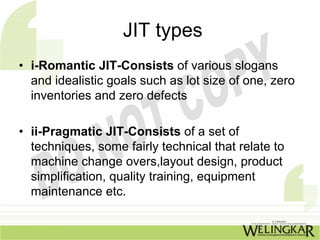 JIT types
• i-Romantic JIT-Consists of various slogans
  and idealistic goals such as lot size of one, zero
  inventories and zero defects

• ii-Pragmatic JIT-Consists of a set of
  techniques, some fairly technical that relate to
  machine change overs,layout design, product
  simplification, quality training, equipment
  maintenance etc.
 