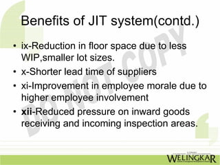 Benefits of JIT system(contd.)
• ix-Reduction in floor space due to less
  WIP,smaller lot sizes.
• x-Shorter lead time of suppliers
• xi-Improvement in employee morale due to
  higher employee involvement
• xii-Reduced pressure on inward goods
  receiving and incoming inspection areas.
 