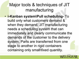 Major tools & techniques of JIT
          manufacturing
• i-Kanban systemPull scheduling- To
  build only what customers demand &
  when they demand. JIT manufacturing
  needs a scheduling system that can
  immediately and clearly communicate the
  demands of the customer to the delivery
  system. Parts are transferred from one
  stage to another in rigid containers
  containing only smallfixed quantity.
 