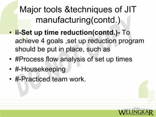 Major tools &techniques of JIT
      manufacturing(contd.)
• ii-Set up time reduction(contd.)- To
  achieve 4 goals ,set up reduction program
  should be put in place, such as
• #Process flow analysis of set up times
• #-Housekeeping
• #-Practiced team work.
 