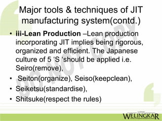 Major tools & techniques of JIT
   manufacturing system(contd.)
• iii-Lean Production –Lean production
  incorporating JIT implies being rigorous,
  organized and efficient. The Japanese
  culture of 5 ‘S ‘should be applied i.e.
  Seiro(remove),
• Seiton(organize), Seiso(keepclean),
• Seiketsu(standardise),
• Shitsuke(respect the rules)
 