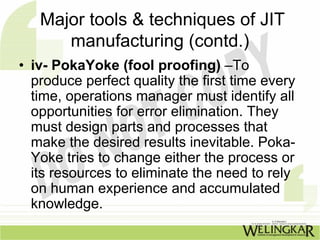 Major tools & techniques of JIT
      manufacturing (contd.)
• iv- PokaYoke (fool proofing) –To
  produce perfect quality the first time every
  time, operations manager must identify all
  opportunities for error elimination. They
  must design parts and processes that
  make the desired results inevitable. Poka-
  Yoke tries to change either the process or
  its resources to eliminate the need to rely
  on human experience and accumulated
  knowledge.
 