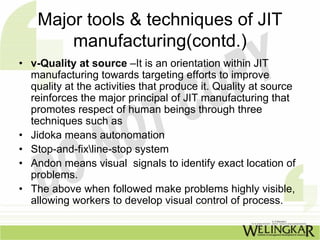Major tools & techniques of JIT
        manufacturing(contd.)
• v-Quality at source –It is an orientation within JIT
  manufacturing towards targeting efforts to improve
  quality at the activities that produce it. Quality at source
  reinforces the major principal of JIT manufacturing that
  promotes respect of human beings through three
  techniques such as
• Jidoka means autonomation
• Stop-and-fixline-stop system
• Andon means visual signals to identify exact location of
  problems.
• The above when followed make problems highly visible,
  allowing workers to develop visual control of process.
 