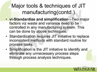 Major tools & techniques of JIT
       manufacturing(contd.)
• vi-Standardize and simplification –Two major
  factors viz waste and variance need to be
  controlled in any manufacturing system. This
  can be done by above techniques.
• Standardization requires JIT initiative to replace
  inconsistent methods with standard routine for
  process tasks.
• Simplification is the JIT initiative to identify and
  eliminate any unnecessary process steps
  through process analysis techniques.
 