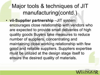 Major tools & techniques of JIT
       manufacturing(contd.)
• vii-Supplier partnership –JIT system
  encourages close relationship with vendors who
  are expected to provide small deliveries of high
  quality goods Buyers take measures to reduce
  number of suppliers, concentrating and
  maintaining close working relationship with few
  good and reliable suppliers. Suppliers expertise
  must be utilized at the design stage itself to
  ensure the desired quality of materials.
 