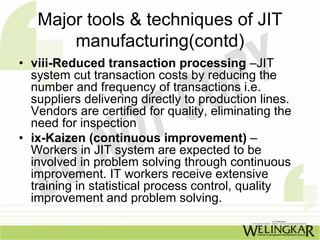 Major tools & techniques of JIT
       manufacturing(contd)
• viii-Reduced transaction processing –JIT
  system cut transaction costs by reducing the
  number and frequency of transactions i.e.
  suppliers delivering directly to production lines.
  Vendors are certified for quality, eliminating the
  need for inspection
• ix-Kaizen (continuous improvement) –
  Workers in JIT system are expected to be
  involved in problem solving through continuous
  improvement. IT workers receive extensive
  training in statistical process control, quality
  improvement and problem solving.
 