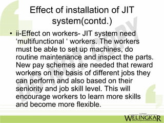 Effect of installation of JIT
            system(contd.)
• ii-Effect on workers- JIT system need
  ‘multifunctional ‘ workers. The workers
  must be able to set up machines, do
  routine maintenance and inspect the parts.
  New pay schemes are needed that reward
  workers on the basis of different jobs they
  can perform and also based on their
  seniority and job skill level. This will
  encourage workers to learn more skills
  and become more flexible.
 