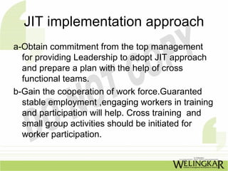 JIT implementation approach
a-Obtain commitment from the top management
  for providing Leadership to adopt JIT approach
  and prepare a plan with the help of cross
  functional teams.
b-Gain the cooperation of work force.Guaranted
  stable employment ,engaging workers in training
  and participation will help. Cross training and
  small group activities should be initiated for
  worker participation.
 