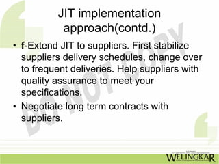 JIT implementation
           approach(contd.)
• f-Extend JIT to suppliers. First stabilize
  suppliers delivery schedules, change over
  to frequent deliveries. Help suppliers with
  quality assurance to meet your
  specifications.
• Negotiate long term contracts with
  suppliers.
 