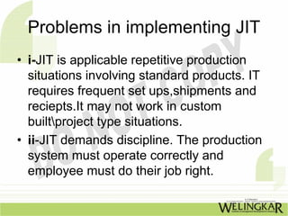Problems in implementing JIT
• i-JIT is applicable repetitive production
  situations involving standard products. IT
  requires frequent set ups,shipments and
  reciepts.It may not work in custom
  builtproject type situations.
• ii-JIT demands discipline. The production
  system must operate correctly and
  employee must do their job right.
 