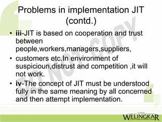 Problems in implementation JIT
             (contd.)
• iii-JIT is based on cooperation and trust
  between
  people,workers,managers,suppliers,
• customers etc.In environment of
  suspicioun,distrust and competition ,it will
  not work.
• iv-The concept of JIT must be understood
  fully in the same meaning by all concerned
  and then attempt implementation.
 