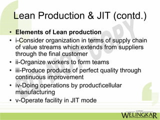 Lean Production & JIT (contd.)
• Elements of Lean production
• i-Consider organization in terms of supply chain
  of value streams which extends from suppliers
  through the final customer
• ii-Organize workers to form teams
• iii-Produce products of perfect quality through
  continuous improvement
• iv-Doing operations by productcellular
  manufacturing
• v-Operate facility in JIT mode
 