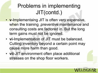 Problems in implementing
             JIT(contd.)
• v-Implementaing JIT is often very expensive,
  when the training ,preventive maintenance and
  consulting costs are factored in. But the long
  term gains must not be ignored.
• vi-Implementation of JIT must be balanced.
  Cutting inventory beyond a certain point may
  cause more harm than good.
• vii-JIT environment often place additional
  stresses on the shop floor workers.
 
