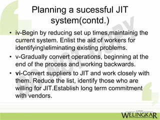 Planning a sucessful JIT
            system(contd.)
• iv-Begin by reducing set up times,maintainig the
  current system. Enlist the aid of workers for
  identifyingeliminating existing problems.
• v-Gradually convert operations, beginning at the
  end of the process and working backwards.
• vi-Convert suppliers to JIT and work closely with
  them. Reduce the list, identify those who are
  willing for JIT.Establish long term commitment
  with vendors.
 