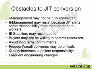 Obstacles to JIT conversion
• i-Management may not be fully committed
• ii-Management may resist because JIT shifts
  some responsibility from management to
  workers.
• iii-Suppliers may resist due to
• Buyers may not be willing to commit resources.
• Avoid long term commitments
• Frequentsmall deliveries may be difficult.
• Quality becomes suppliers responsibility.
• Frequent engineering changes.
 