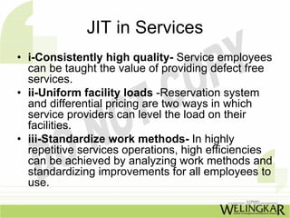 JIT in Services
• i-Consistently high quality- Service employees
  can be taught the value of providing defect free
  services.
• ii-Uniform facility loads -Reservation system
  and differential pricing are two ways in which
  service providers can level the load on their
  facilities.
• iii-Standardize work methods- In highly
  repetitive services operations, high efficiencies
  can be achieved by analyzing work methods and
  standardizing improvements for all employees to
  use.
 