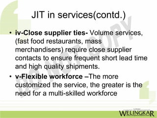 JIT in services(contd.)
• iv-Close supplier ties- Volume services,
  (fast food restaurants, mass
  merchandisers) require close supplier
  contacts to ensure frequent short lead time
  and high quality shipments.
• v-Flexible workforce –The more
  customized the service, the greater is the
  need for a multi-skilled workforce
 