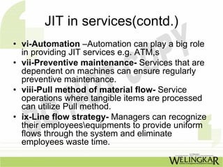 JIT in services(contd.)
• vi-Automation –Automation can play a big role
  in providing JIT services e.g. ATM,s
• vii-Preventive maintenance- Services that are
  dependent on machines can ensure regularly
  preventive maintenance.
• viii-Pull method of material flow- Service
  operations where tangible items are processed
  can utilize Pull method.
• ix-Line flow strategy- Managers can recognize
  their employeesequipments to provide uniform
  flows through the system and eliminate
  employees waste time.
 