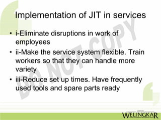 Implementation of JIT in services
• i-Eliminate disruptions in work of
  employees
• ii-Make the service system flexible. Train
  workers so that they can handle more
  variety
• iii-Reduce set up times. Have frequently
  used tools and spare parts ready
 