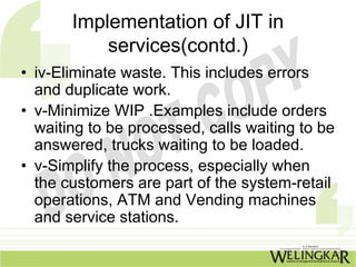 Implementation of JIT in
           services(contd.)
• iv-Eliminate waste. This includes errors
  and duplicate work.
• v-Minimize WIP .Examples include orders
  waiting to be processed, calls waiting to be
  answered, trucks waiting to be loaded.
• v-Simplify the process, especially when
  the customers are part of the system-retail
  operations, ATM and Vending machines
  and service stations.
 