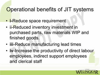 Operational benefits of JIT systems
• i-Reduce space requirement
• ii-Reduced inventory investment in
  purchased parts, raw materials WIP and
  finished goods.
• iii-Reduce manufacturing lead times
• iv-Increase the productivity of direct labour
  employees, indirect support employees
  and clerical staff
 