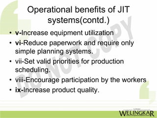Operational benefits of JIT
         systems(contd.)
• v-Increase equipment utilization
• vi-Reduce paperwork and require only
  simple planning systems.
• vii-Set valid priorities for production
  scheduling.
• viii-Encourage participation by the workers
• ix-Increase product quality.
 