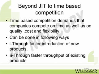Beyond JIT to time based
           competition
• Time based competition demands that
  companies compete on time as well as on
  quality ,cost and flexibility.
• Can be done in following ways
• i-Through faster introduction of new
  products.
• ii-Through faster throughput of existing
  products
 