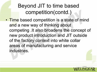 Beyond JIT to time based
        competition(contd.)
• Time based competition is a state of mind
  and a new way of thinking about
  competing .It also broadens the concept of
  new product introduction and JIT outside
  of the factory context into white collar
  areas of manufacturing and service
  industries.
 